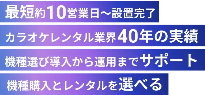 最短約 営業日〜設置完了 カラオケレンタル業界40年の実績 機種選び導入から運用までサポート 機種購入とレンタルを選べる